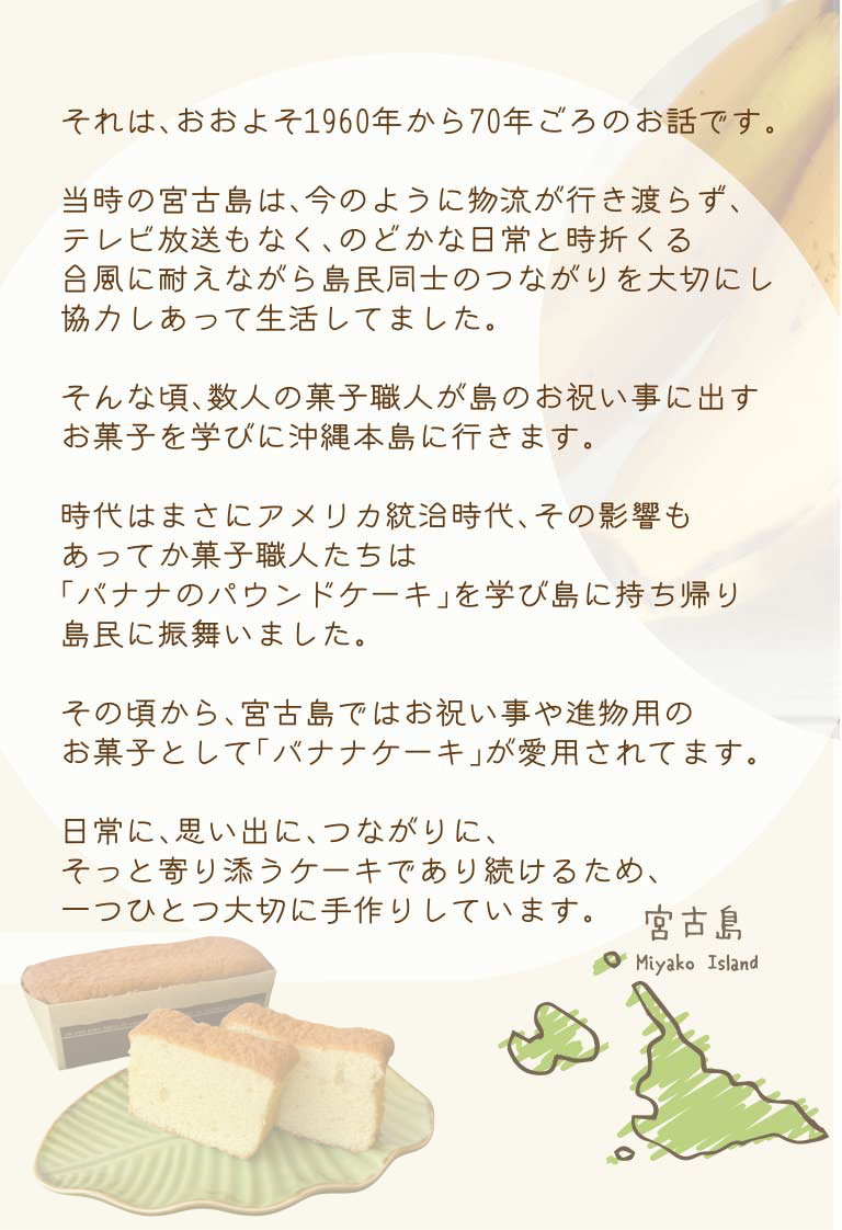 宮古島バナナケーキの歴史それはおおよそ1960年前から70年頃のお話です。当時の宮古島は今のように物流がいき渡らず、テレビ放送もなく、のどかな日常と時折くる台風に耐えながら島民同士のつながりを大切に協力しあって生活してました。そんな頃、数人の菓子職人が島のお祝いごとに出すお菓子作りを学びに沖縄本島に行きます。時代はまさにアメリカ統治時代、その影響もあってか菓子職人たちは「バナナのパウンドケーキ」を学び島に持ち帰り島民に振舞いました。その頃から、宮古島ではお祝い事や進物用にお菓子として「バナナケーキ」が愛用されています。日常に、思い出に、つながりに、そっと寄り添うケーキであり続けるため、一つひとつ大切に手作りをしています。